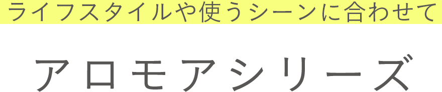 ライフスタイルや使うシーンに合わせて　アロモアシリーズ