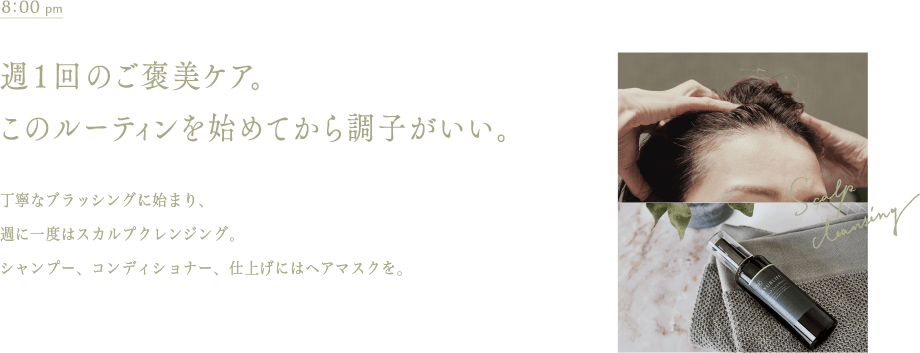 午後8時　週1回のご褒美ケア。このルーティンを始めてから調子がいい。シャンプー前の週1スカルプクレンジング。シャンプー、コンディショナーに、仕上げのヘアマスク。シャンプー前のブラッシングも欠かせない。