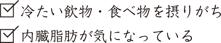 冷たい飲物・食べ物を摂りがち、内臓脂肪が気になっている。