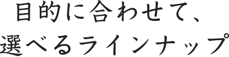 目的に合わせて、選べるラインナップ