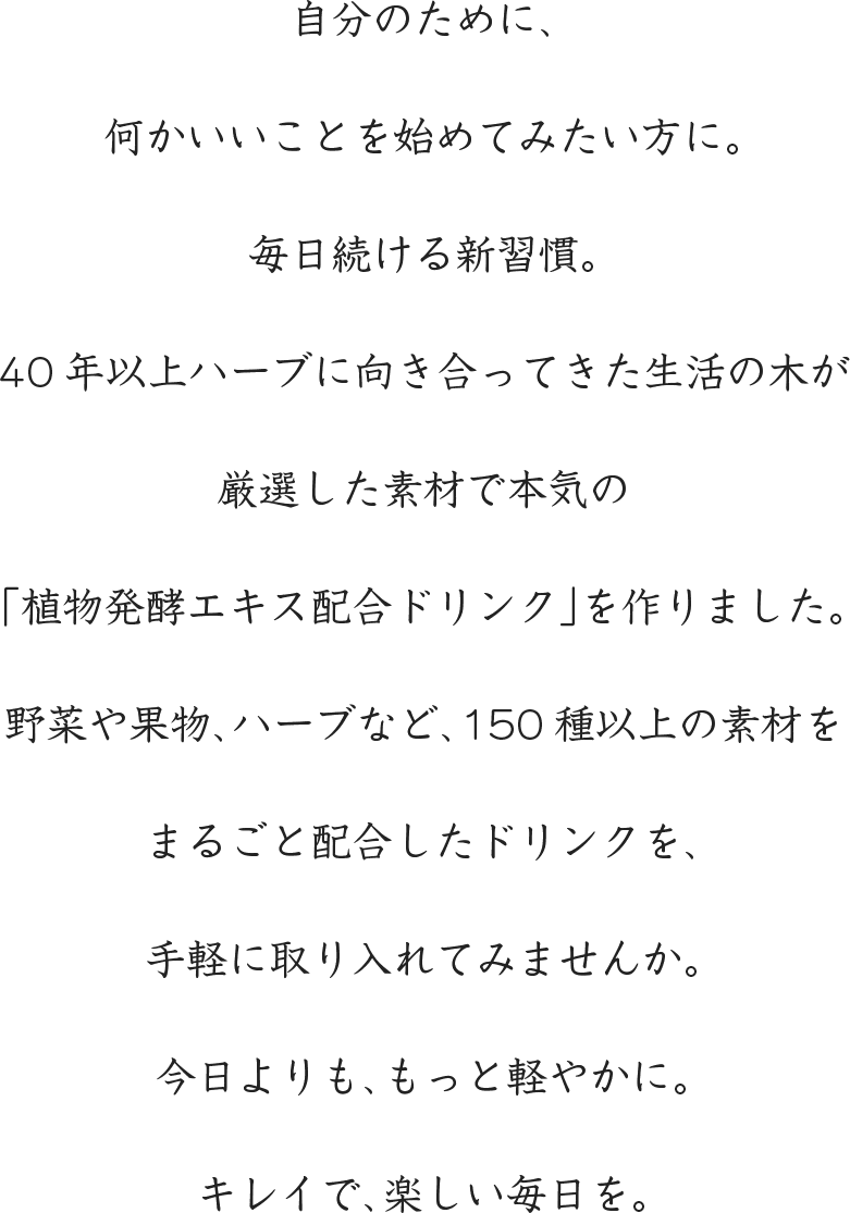 自分のために、何かいいことを始めてみたい方に。毎日続ける新習慣。40年以上ハーブに向き合ってきた生活の木が厳選した素材で本気の「植物発酵エキス配合ドリンク」を作りました。野菜や果物、ハーブなど、150種以上の素材をまるごと配合したドリンクを、手軽に取り入れてみませんか。今日よりも、もっと軽やかに。キレイで、楽しい毎日を。。