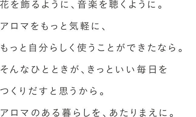 花を飾るように、音楽を聴くように。アロマをもっと気軽に、もっと自分らしく使うことができたなら。そんなひとときが、きっといい毎日をつくりだすと思うから。アロマのある暮らしを、あたりまえに。