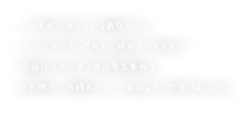 いつもがんばっているあなたへ。こころとカラダ、きちんと休めていますか？今夜はラベンダー色に身を委ねて、また明日、気持ちのいい「おはよう」で会いましょう。