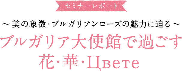 大使館セミナーレポ―ト ～美の象徴・ブルガリアンローズの魅力に迫る～ ブルガリア大使館で過ごす花・華・Цвете