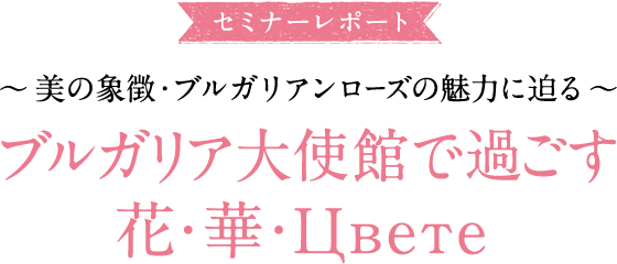 大使館セミナーレポ―ト ～美の象徴・ブルガリアンローズの魅力に迫る～ ブルガリア大使館で過ごす花・華・Цвете