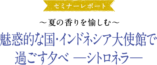 大使館セミナーレポ―ト ～夏の香りを愉しむ～魅惑的な国・インドネシア大使館で過ごす夕べ—シトロネラ—