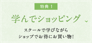 特典1：学んでショッピング　スクールで学びながらショップでお得にお買い物！
